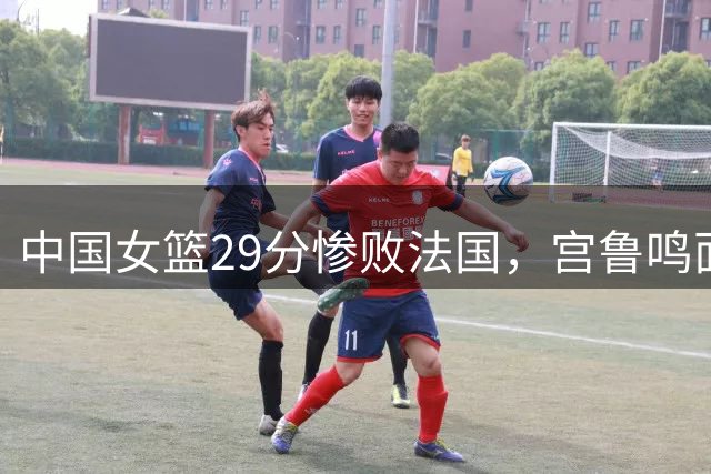 中国女篮29分惨败法国，宫鲁鸣面临三大难题
