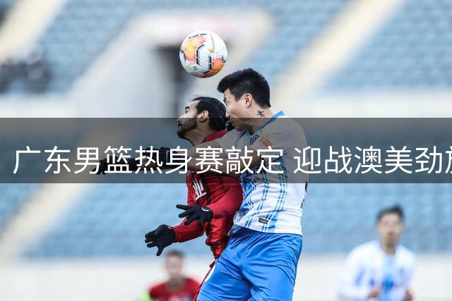 广东男篮热身赛敲定 迎战澳美劲旅 新帅首度亮相