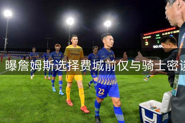 曝詹姆斯选择费城前仅与骑士密谈 阿克伦闭门会议尽显家乡情结