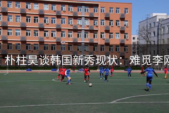 朴柱昊谈韩国新秀现状：难觅李刚仁式天才球员