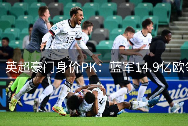 英超豪门身价PK：蓝军14.9亿欧领跑，曼城热刺紧追其后