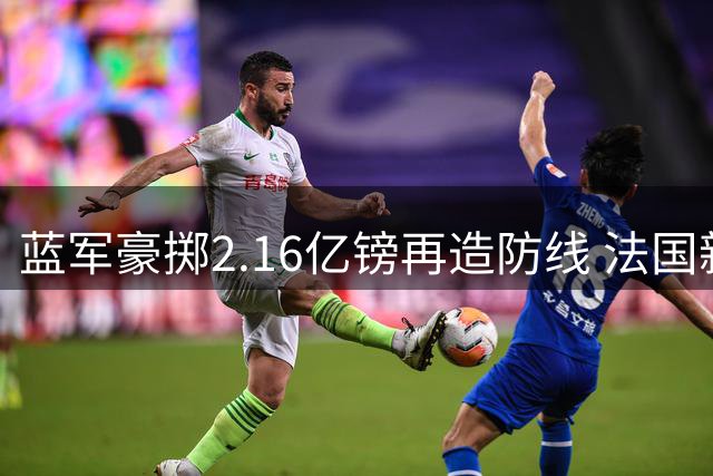 蓝军豪掷2.16亿镑再造防线 法国新星拉克鲁瓦成今夏第五签