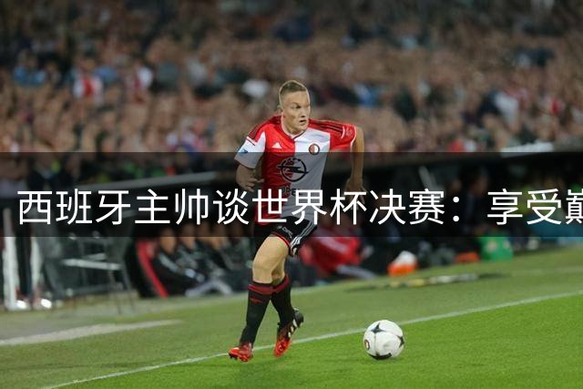 西班牙主帅谈世界杯决赛：享受巅峰对决 梅西是当代球员标杆
