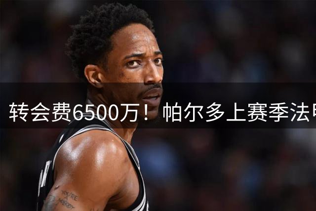 转会费6500万！帕尔多上赛季法甲8球5助攻，参与进球是U21最多