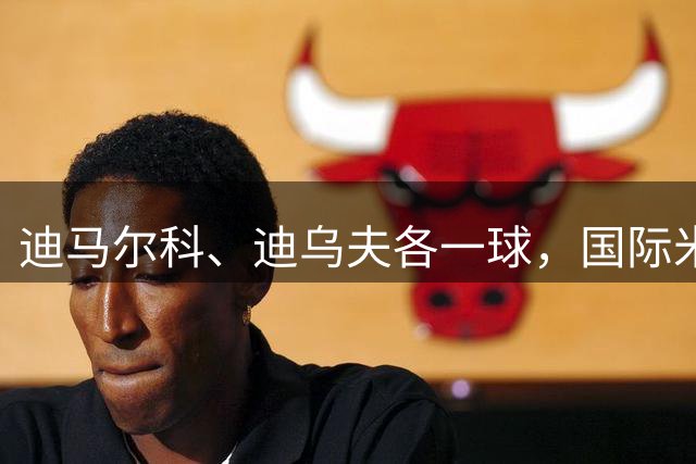 迪马尔科、迪乌夫各一球，国际米兰2-1尤文图斯，连续4场保持不败