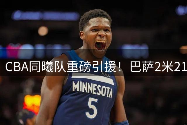CBA同曦队重磅引援！巴萨2米21巨人中锋携手两大新锐加盟