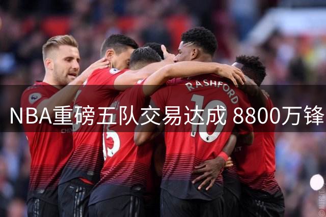 NBA重磅五队交易达成 8800万锋线新星加盟骑士队